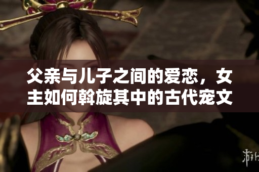 父亲与儿子之间的爱恋，女主如何斡旋其中的古代宠文故事