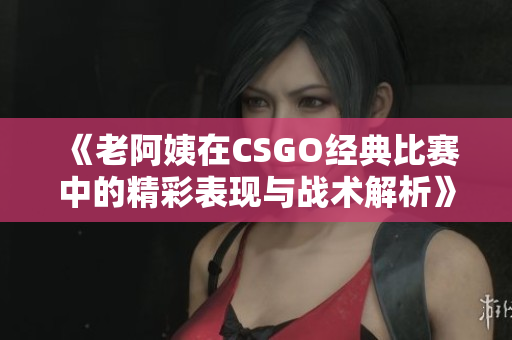 《老阿姨在CSGO经典比赛中的精彩表现与战术解析》