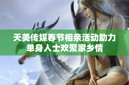 天美传媒春节相亲活动助力单身人士欢聚家乡情