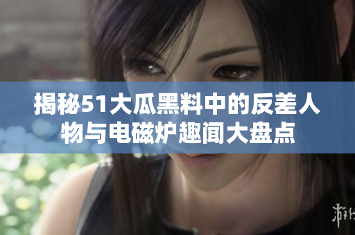 揭秘51大瓜黑料中的反差人物与电磁炉趣闻大盘点