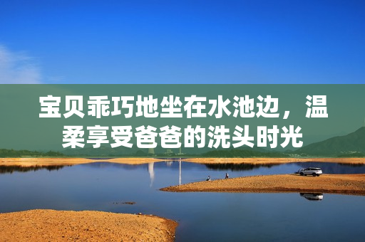 宝贝乖巧地坐在水池边，温柔享受爸爸的洗头时光