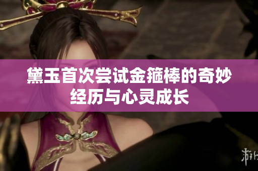 黛玉首次尝试金箍棒的奇妙经历与心灵成长