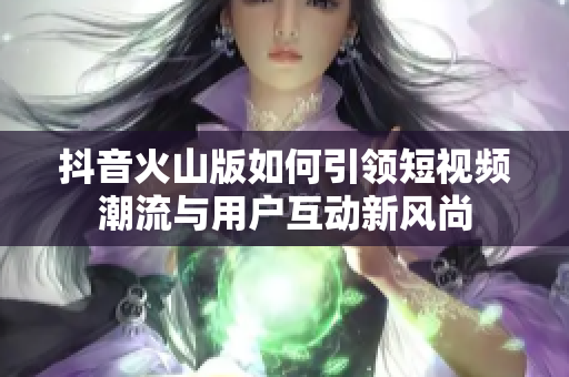 抖音火山版如何引领短视频潮流与用户互动新风尚