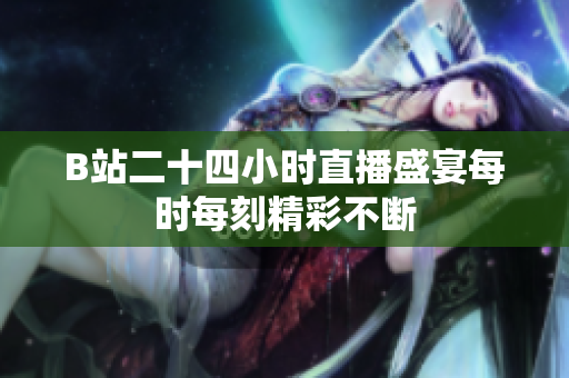 B站二十四小时直播盛宴每时每刻精彩不断