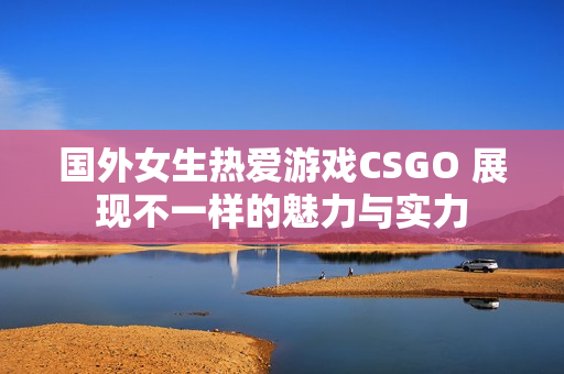 国外女生热爱游戏CSGO 展现不一样的魅力与实力