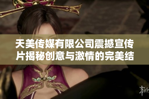 天美传媒有限公司震撼宣传片揭秘创意与激情的完美结合