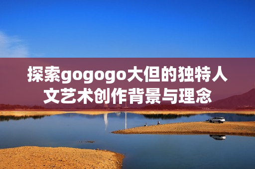 探索gogogo大但的独特人文艺术创作背景与理念