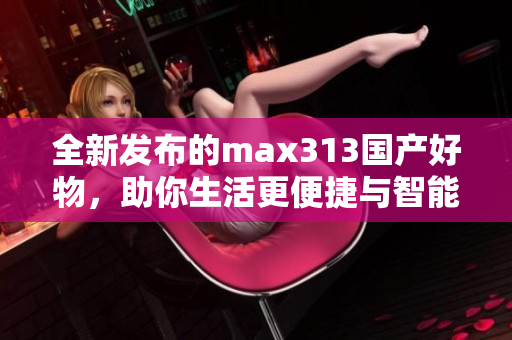 全新发布的max313国产好物，助你生活更便捷与智能
