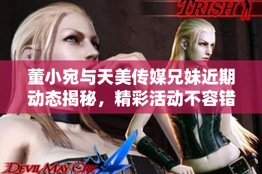 董小宛与天美传媒兄妹近期动态揭秘，精彩活动不容错过