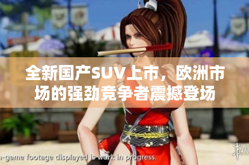 全新国产SUV上市，欧洲市场的强劲竞争者震撼登场