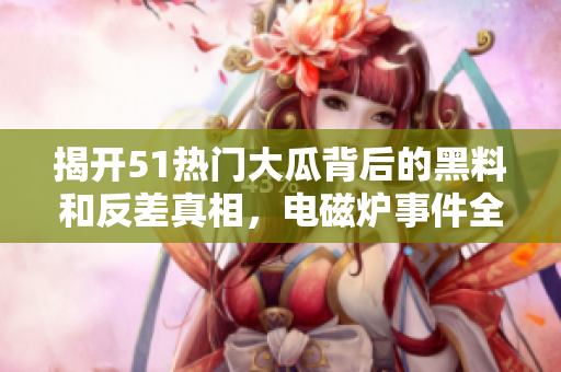 揭开51热门大瓜背后的黑料和反差真相，电磁炉事件全揭秘