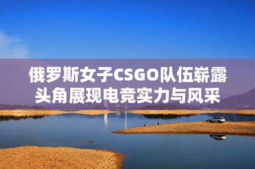 俄罗斯女子CSGO队伍崭露头角展现电竞实力与风采