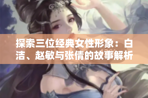 探索三位经典女性形象：白洁、赵敏与张倩的故事解析