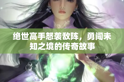 绝世高手怒袭敌阵，勇闯未知之境的传奇故事