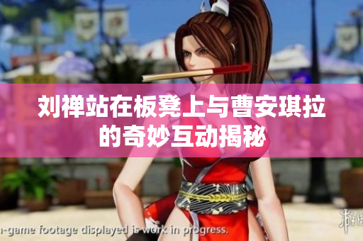 刘禅站在板凳上与曹安琪拉的奇妙互动揭秘