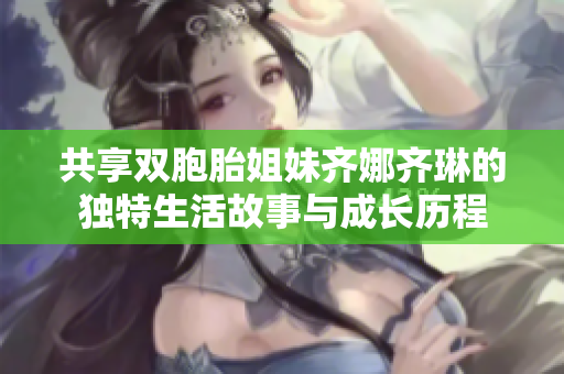 共享双胞胎姐妹齐娜齐琳的独特生活故事与成长历程