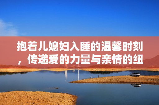 抱着儿媳妇入睡的温馨时刻，传递爱的力量与亲情的纽带