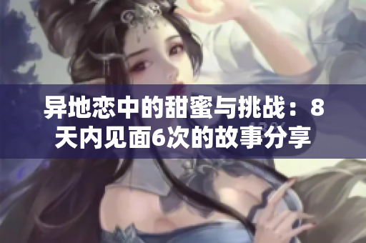 异地恋中的甜蜜与挑战：8天内见面6次的故事分享