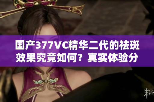 国产377VC精华二代的祛斑效果究竟如何？真实体验分享