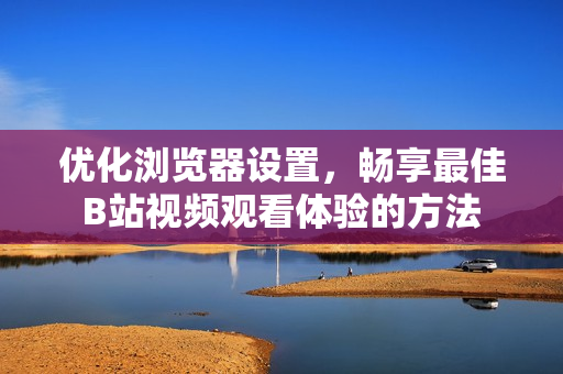 优化浏览器设置，畅享最佳B站视频观看体验的方法