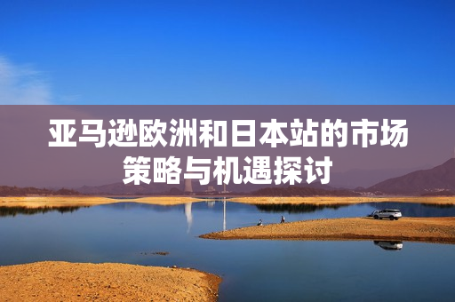 亚马逊欧洲和日本站的市场策略与机遇探讨