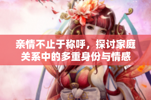 亲情不止于称呼，探讨家庭关系中的多重身份与情感