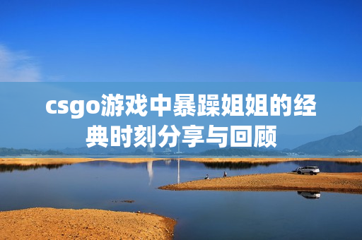 csgo游戏中暴躁姐姐的经典时刻分享与回顾