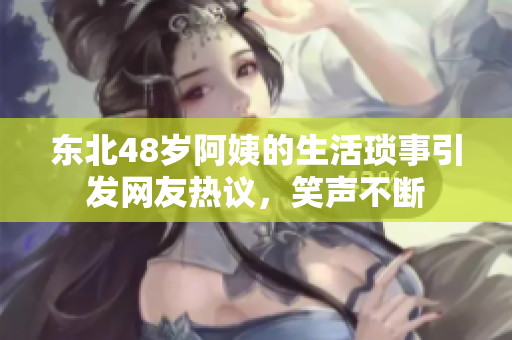 东北48岁阿姨的生活琐事引发网友热议，笑声不断