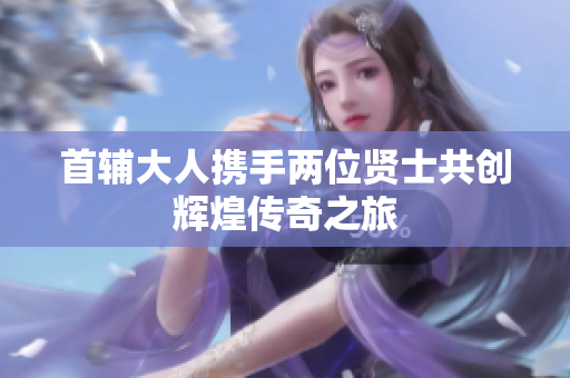 首辅大人携手两位贤士共创辉煌传奇之旅