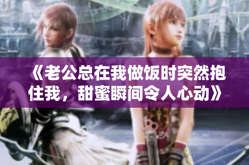 《老公总在我做饭时突然抱住我，甜蜜瞬间令人心动》