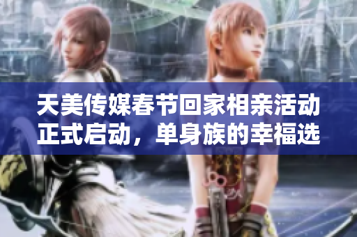天美传媒春节回家相亲活动正式启动，单身族的幸福选择