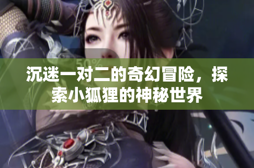 沉迷一对二的奇幻冒险，探索小狐狸的神秘世界