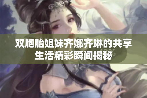 双胞胎姐妹齐娜齐琳的共享生活精彩瞬间揭秘