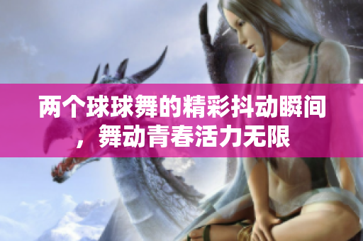 两个球球舞的精彩抖动瞬间，舞动青春活力无限