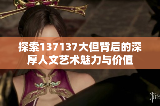 探索137137大但背后的深厚人文艺术魅力与价值