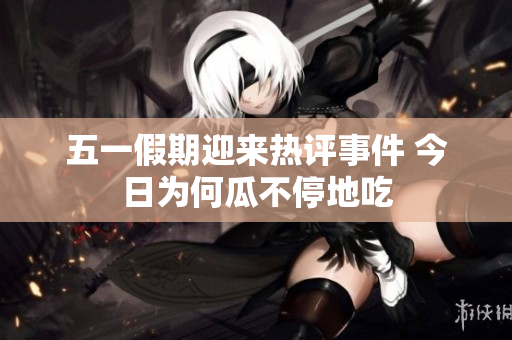 五一假期迎来热评事件 今日为何瓜不停地吃