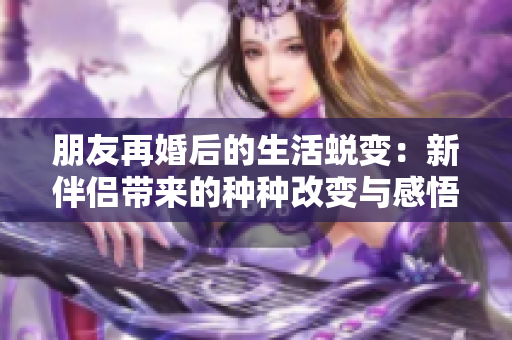 朋友再婚后的生活蜕变：新伴侣带来的种种改变与感悟