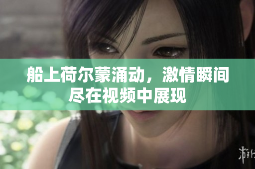 船上荷尔蒙涌动，激情瞬间尽在视频中展现