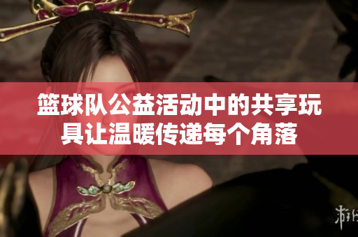 篮球队公益活动中的共享玩具让温暖传递每个角落