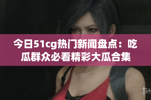 今日51cg热门新闻盘点：吃瓜群众必看精彩大瓜合集