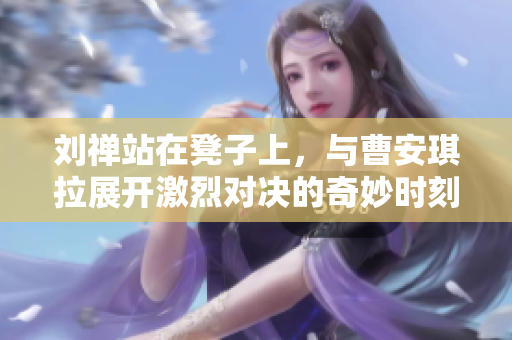刘禅站在凳子上，与曹安琪拉展开激烈对决的奇妙时刻