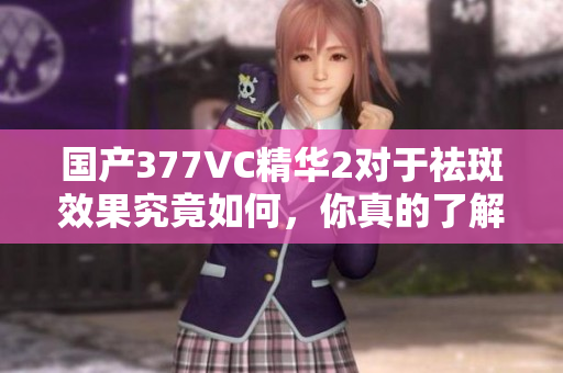 国产377VC精华2对于祛斑效果究竟如何，你真的了解吗