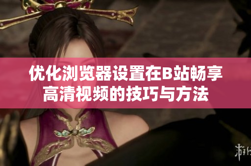 优化浏览器设置在B站畅享高清视频的技巧与方法