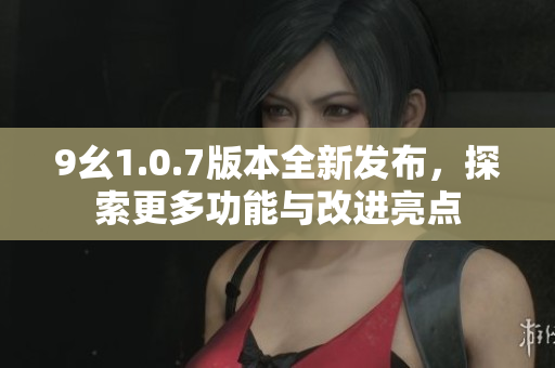9幺1.0.7版本全新发布，探索更多功能与改进亮点