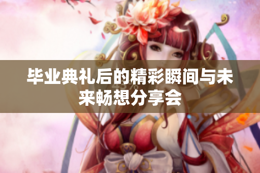 毕业典礼后的精彩瞬间与未来畅想分享会