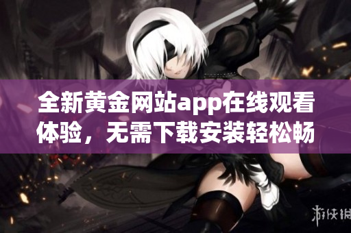 全新黄金网站app在线观看体验，无需下载安装轻松畅享