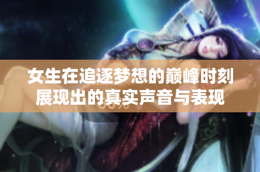 女生在追逐梦想的巅峰时刻展现出的真实声音与表现