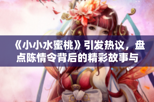 《小小水蜜桃》引发热议，盘点陈情令背后的精彩故事与角色解析