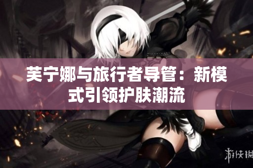 芙宁娜与旅行者导管：新模式引领护肤潮流
