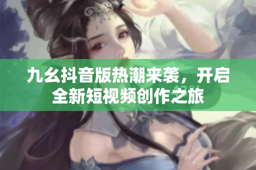 九幺抖音版热潮来袭，开启全新短视频创作之旅